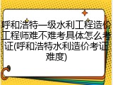 呼和浩特一级水利工程造价工程师难不难考具体怎么考证(呼和浩特水利造价考证难度)