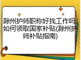 滁州护师职称好找工作吗，如何领取国家补贴(滁州护师补贴指南)