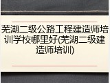 芜湖二级公路工程建造师培训学校哪里好(芜湖二级建造师培训)