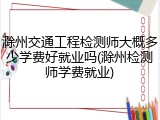 滁州交通工程检测师大概多少学费好就业吗(滁州检测师学费就业)