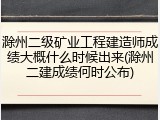 滁州二级矿业工程建造师成绩大概什么时候出来(滁州二建成绩何时公布)