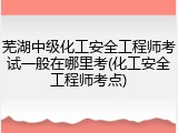 芜湖中级化工安全工程师考试一般在哪里考(化工安全工程师考点)