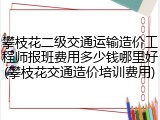 攀枝花二级交通运输造价工程师报班费用多少钱哪里好(攀枝花交通造价培训费用)