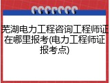 芜湖电力工程咨询工程师证在哪里报考(电力工程师证报考点)