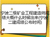 宁波二级矿业工程建造师成绩大概什么时候出来(宁波二建成绩公布时间)