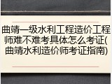 曲靖一级水利工程造价工程师难不难考具体怎么考证(曲靖水利造价师考证指南)