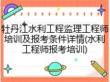 牡丹江水利工程监理工程师培训及报考条件详情(水利工程师报考培训)