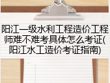 阳江一级水利工程造价工程师难不难考具体怎么考证(阳江水工造价考证指南)