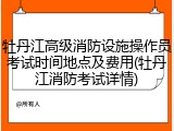 牡丹江高级消防设施操作员考试时间地点及费用(牡丹江消防考试详情)