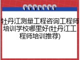 牡丹江测量工程咨询工程师培训学校哪里好(牡丹江工程师培训推荐)