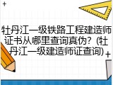 牡丹江一级铁路工程建造师证书从哪里查询真伪？(牡丹江一级建造师证查询)