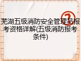 芜湖五级消防安全管理员报考资格详解(五级消防报考条件)