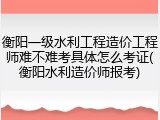 衡阳一级水利工程造价工程师难不难考具体怎么考证(衡阳水利造价师报考)