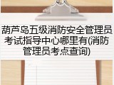 葫芦岛五级消防安全管理员考试指导中心哪里有(消防管理员考点查询)