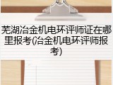 芜湖冶金机电环评师证在哪里报考(冶金机电环评师报考)