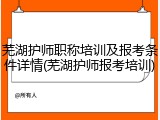 芜湖护师职称培训及报考条件详情(芜湖护师报考培训)