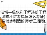 淄博一级水利工程造价工程师难不难考具体怎么考证(淄博水利造价师考证指南)