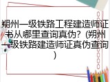 朔州一级铁路工程建造师证书从哪里查询真伪？(朔州一级铁路建造师证真伪查询)