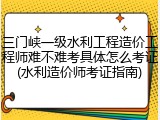 三门峡一级水利工程造价工程师难不难考具体怎么考证(水利造价师考证指南)