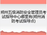 朔州五级消防安全管理员考试指导中心哪里有(朔州消防考试指导点)