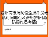 朔州高级消防设施操作员考试时间地点及费用(朔州消防操作员考情)