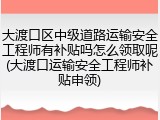 大渡口区中级道路运输安全工程师有补贴吗怎么领取呢(大渡口运输安全工程师补贴申领)
