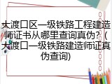 大渡口区一级铁路工程建造师证书从哪里查询真伪？(大渡口一级铁路建造师证真伪查询)