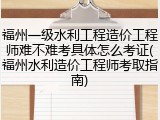 福州一级水利工程造价工程师难不难考具体怎么考证(福州水利造价工程师考取指南)