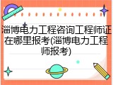 淄博电力工程咨询工程师证在哪里报考(淄博电力工程师报考)