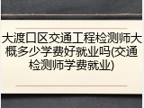 大渡口区交通工程检测师大概多少学费好就业吗(交通检测师学费就业)