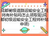成都初级道路运输安全工程师有补贴吗怎么领取呢(成都初级运输安全工程师补贴申领)