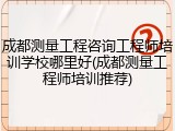 成都测量工程咨询工程师培训学校哪里好(成都测量工程师培训推荐)