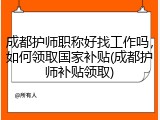 成都护师职称好找工作吗，如何领取国家补贴(成都护师补贴领取)