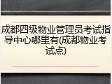 成都四级物业管理员考试指导中心哪里有(成都物业考试点)