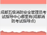 成都五级消防安全管理员考试指导中心哪里有(成都消防考试指导点)