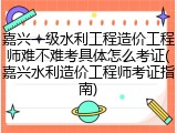 嘉兴一级水利工程造价工程师难不难考具体怎么考证(嘉兴水利造价工程师考证指南)