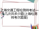 上海交通工程检测师考试一年几次共多少题(上海检测师考次题量)