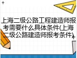 上海二级公路工程建造师报考需要什么具体条件(上海二级公路建造师报考条件)