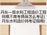 丹东一级水利工程造价工程师难不难考具体怎么考证(丹东水利造价师考证指南)