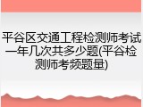 平谷区交通工程检测师考试一年几次共多少题(平谷检测师考频题量)
