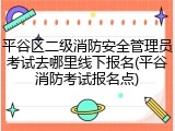 平谷区二级消防安全管理员考试去哪里线下报名(平谷消防考试报名点)