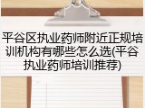 平谷区执业药师附近正规培训机构有哪些怎么选(平谷执业药师培训推荐)