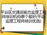 平谷区交通运输总监理工程师培训机构哪个最好(平谷监理工程师培训优选)