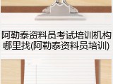 阿勒泰资料员考试培训机构哪里找(阿勒泰资料员培训)