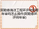 阿勒泰海洋工程环评师需要年审吗怎么操作(阿勒泰环评师年审)