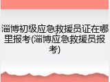 淄博初级应急救援员证在哪里报考(淄博应急救援员报考)