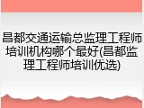 昌都交通运输总监理工程师培训机构哪个最好(昌都监理工程师培训优选)