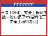 淄博中级化工安全工程师考试一般在哪里考(淄博化工安全工程师考点)
