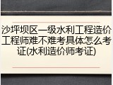 沙坪坝区一级水利工程造价工程师难不难考具体怎么考证(水利造价师考证)