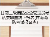 甘南二级消防安全管理员考试去哪里线下报名(甘南消防考试报名点)
